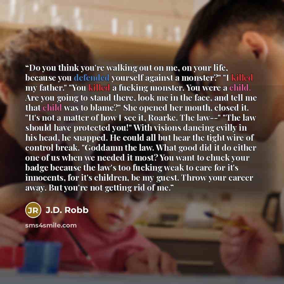 “Do you think you're walking out on me, on your life, because you defended yourself against a monster?" "I killed my father." "You killed a fucking monster. You were a child. Are you going to stand there, look me in the face, and tell me that child was to blame?" She opened her mouth, closed it…” quote by J.D. Robb
