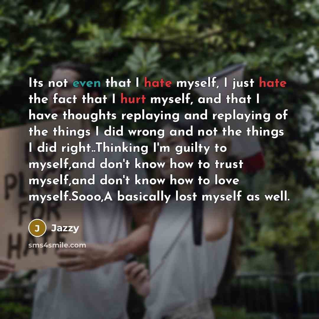 “Its not even that I hate myself, I just hate the fact that I hurt myself, and that I have thoughts replaying and replaying of the things I did wrong and not the things I did right..Thinking I'm guilty to myself,and don't know how to trust myself,and don't know how to love myself.Sooo,A basically…” quote by Jazzy
