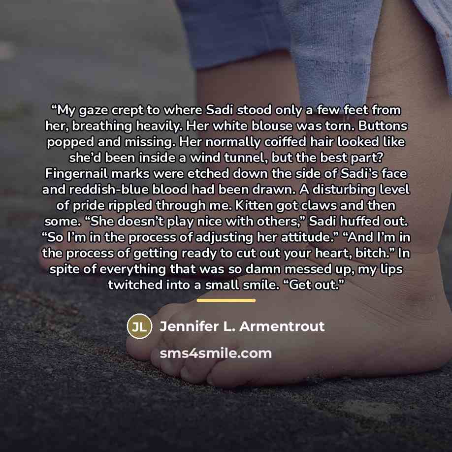 “My gaze crept to where Sadi stood only a few feet from her, breathing heavily. Her white blouse was torn. Buttons popped and missing. Her normally coiffed hair looked like she’d been inside a wind tunnel, but the best part? Fingernail marks were etched down the side of Sadi’s face and reddish-blue…” quote by Jennifer L. Armentrout
