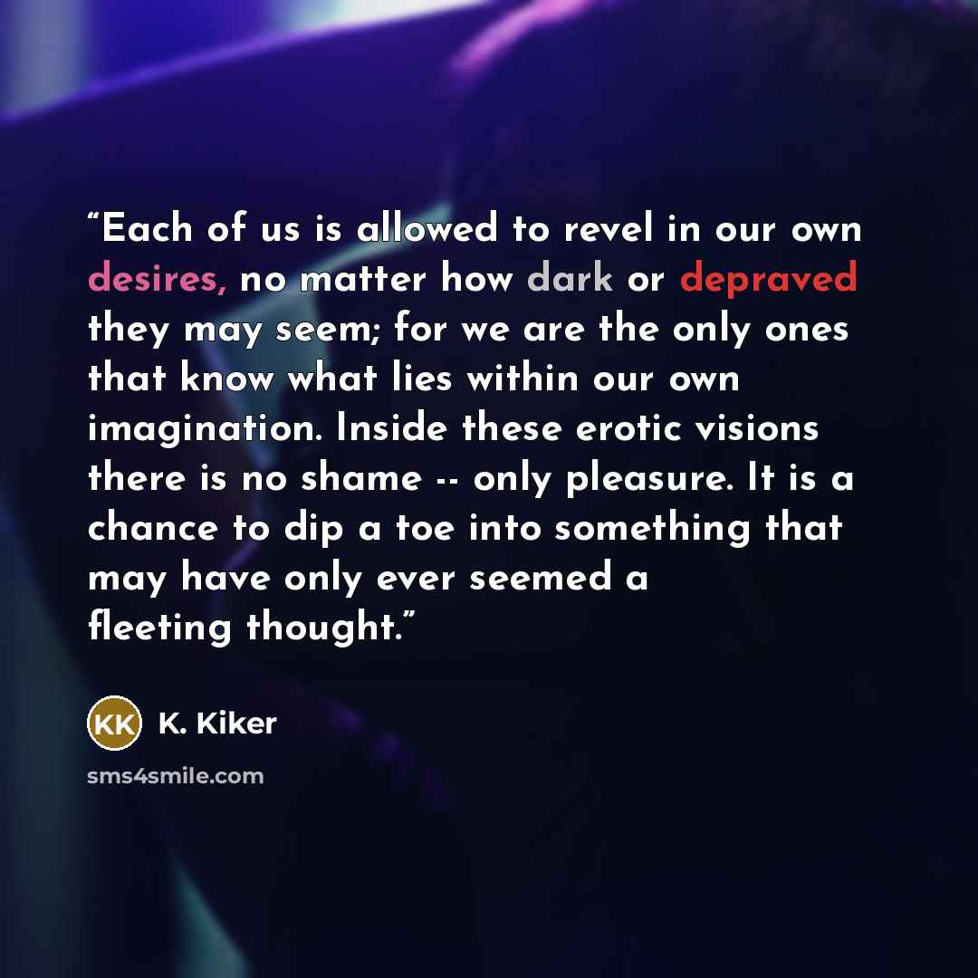 “Each of us is allowed to revel in our own desires, no matter how dark or depraved they may seem; for we are the only ones that know what lies within our own imagination. Inside these erotic visions there is no shame -- only pleasure. It is a chance to dip a toe into something that may have only…” quote by K. Kiker