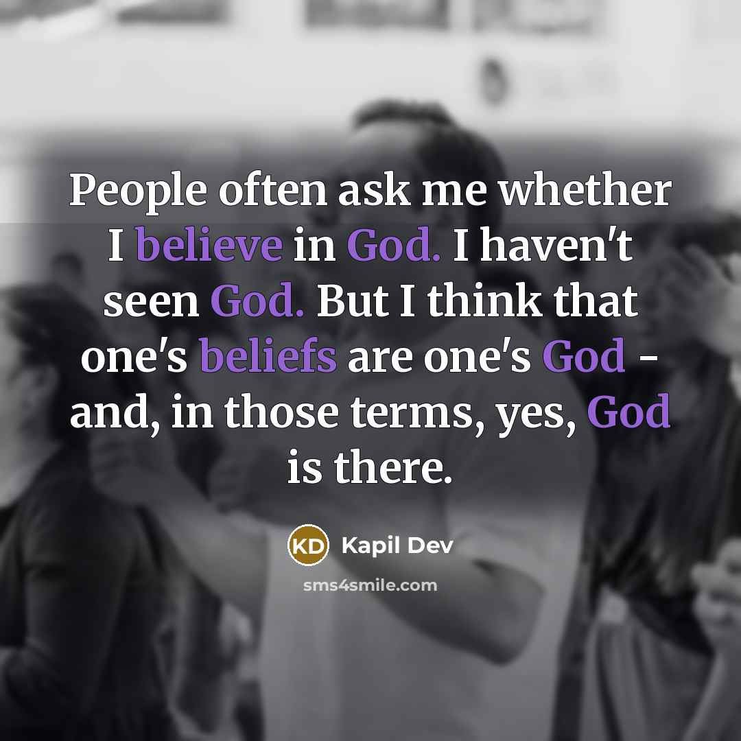 “People often ask me whether I believe in God. I haven't seen God. But I think that one's beliefs are one's God - and, in those terms, yes, God is there.” quote by Kapil Dev