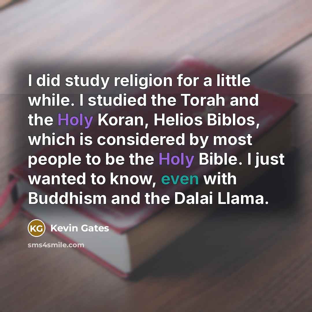 “I did study religion for a little while. I studied the Torah and the Holy Koran, Helios Biblos, which is considered by most people to be the Holy Bible. I just wanted to know, even with Buddhism and the Dalai Llama.” quote by Kevin Gates