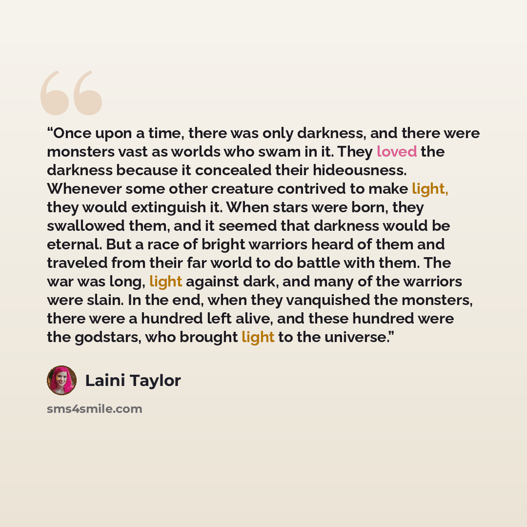 “Once upon a time, there was only darkness, and there were monsters vast as worlds who swam in it. They loved the darkness because it concealed their hideousness. Whenever some other creature contrived to make light, they would extinguish it. When stars were born, they swallowed them, and it seemed…” quote by Laini Taylor