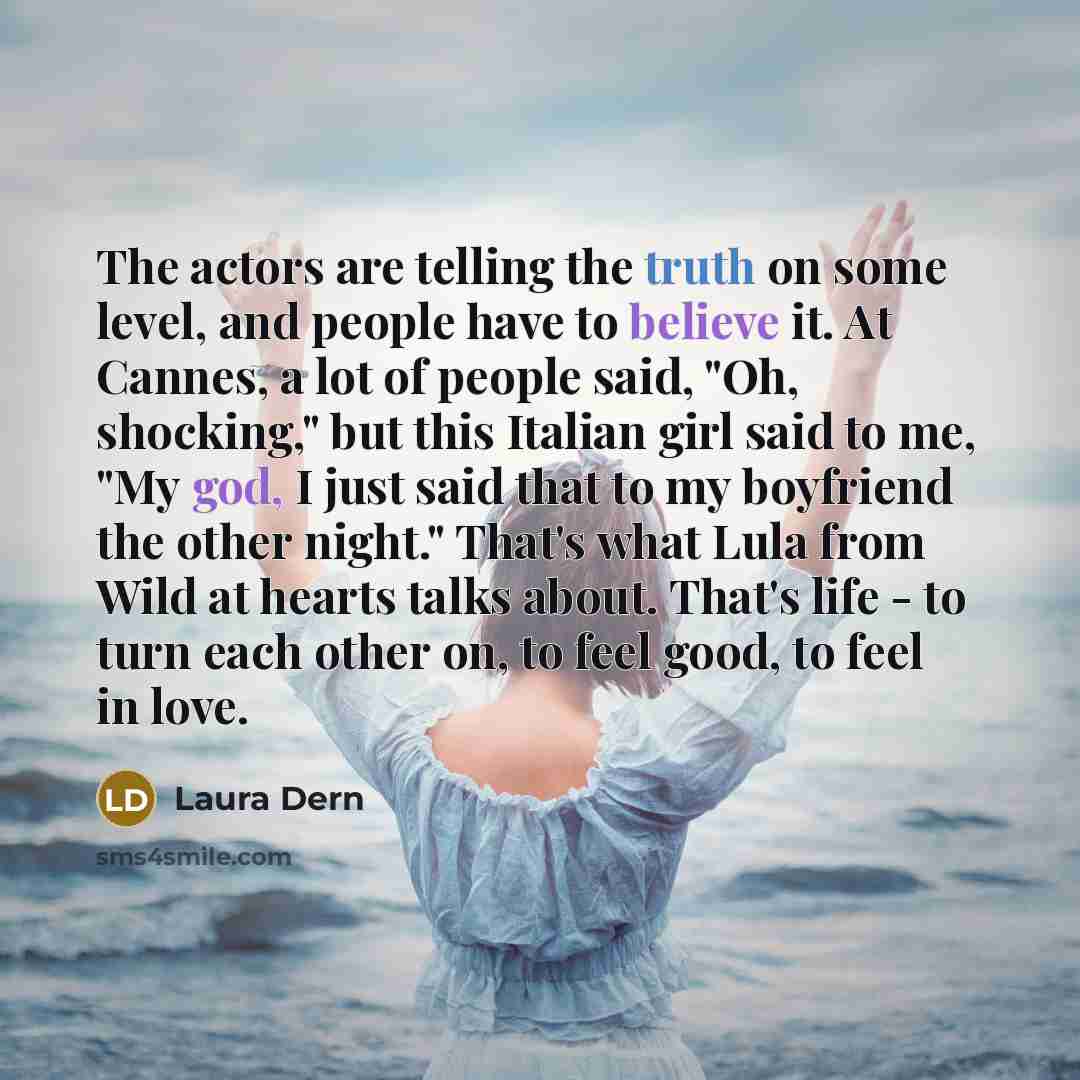 “The actors are telling the truth on some level, and people have to believe it. At Cannes, a lot of people said, "Oh, shocking," but this Italian girl said to me, "My god, I just said that to my boyfriend the other night." That's what Lula from Wild at hearts talks about. That's life - to turn each…” quote by Laura Dern