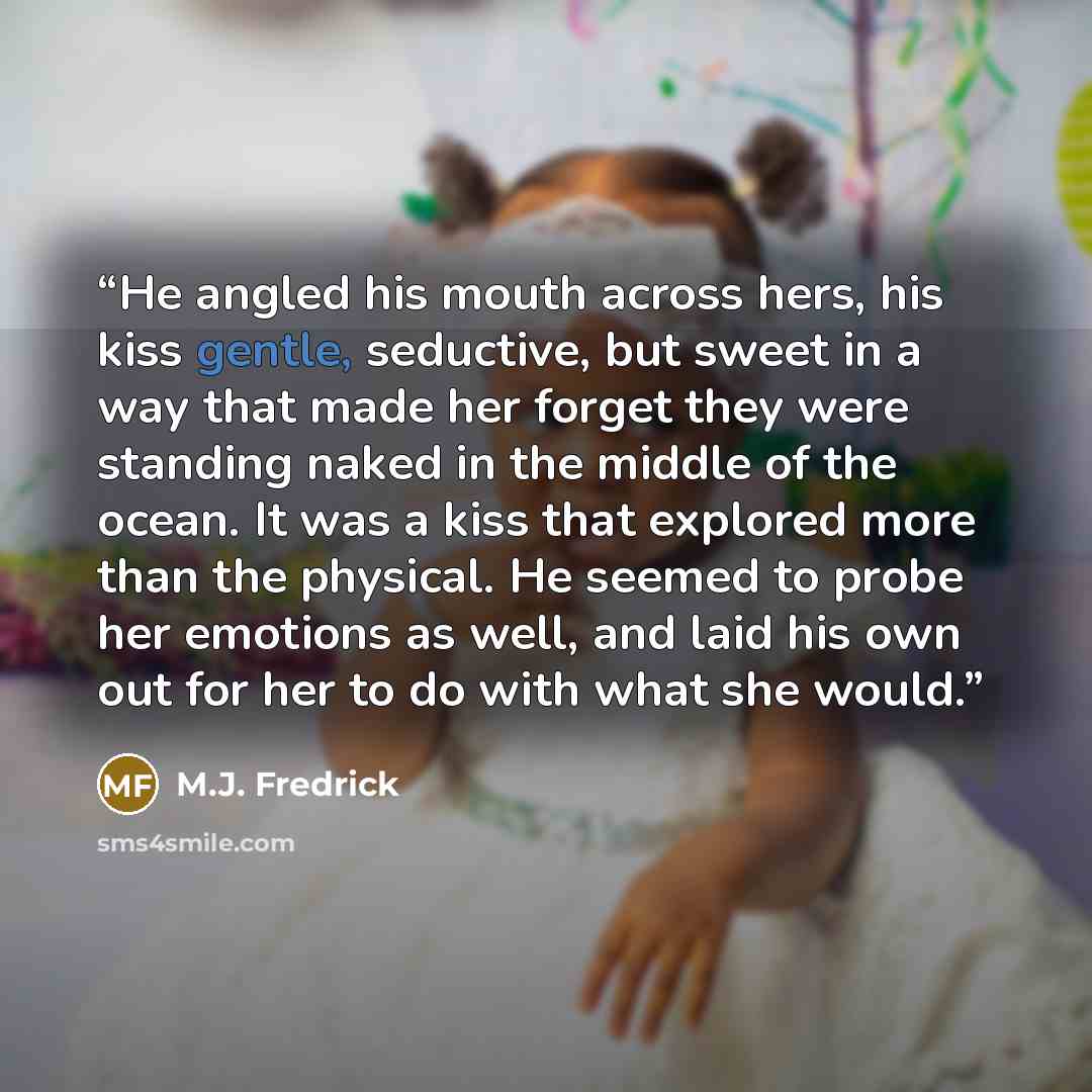 “He angled his mouth across hers, his kiss gentle, seductive, but sweet in a way that made her forget they were standing naked in the middle of the ocean. It was a kiss that explored more than the physical. He seemed to probe her emotions as well, and laid his own out for her to do with what she…” quote by M.J. Fredrick