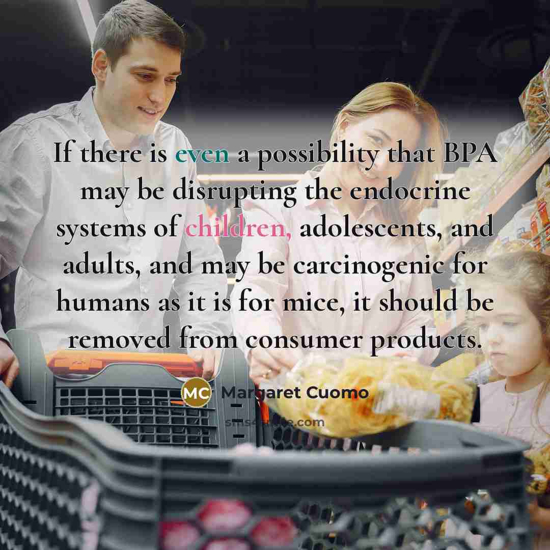 “If there is even a possibility that BPA may be disrupting the endocrine systems of children, adolescents, and adults, and may be carcinogenic for humans as it is for mice, it should be removed from consumer products.” quote by Margaret Cuomo