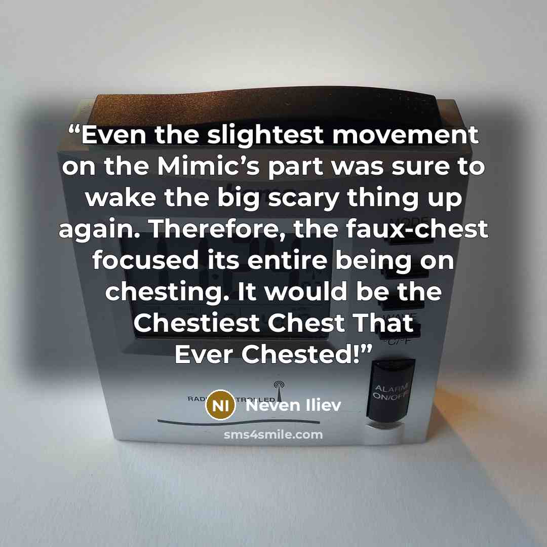 “Even the slightest movement on the Mimic’s part was sure to wake the big scary thing up again. Therefore, the faux-chest focused its entire being on chesting. It would be the Chestiest Chest That Ever Chested!” quote by Neven Iliev