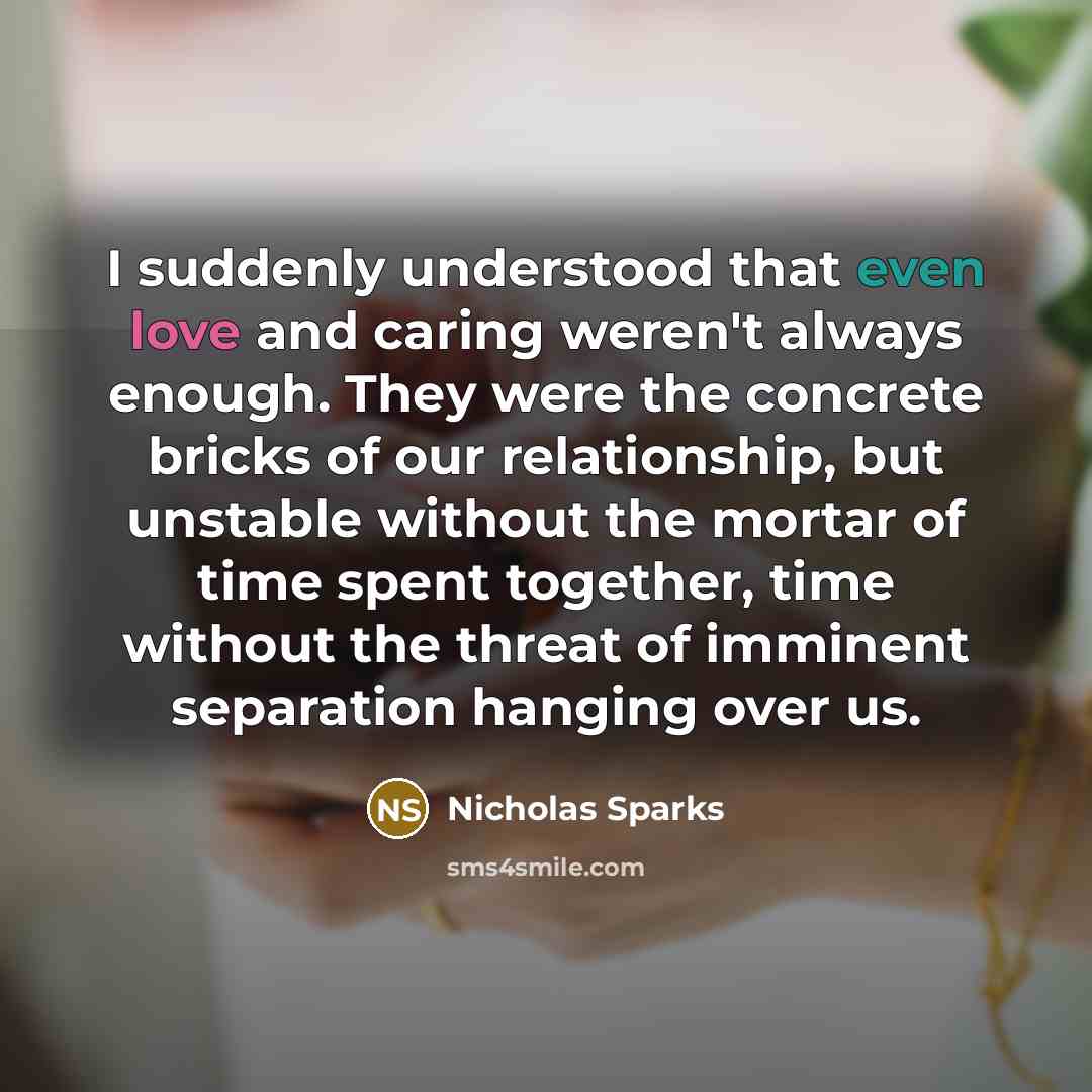 “I suddenly understood that even love and caring weren't always enough. They were the concrete bricks of our relationship, but unstable without the mortar of time spent together, time without the threat of imminent separation hanging over us.” quote by Nicholas Sparks