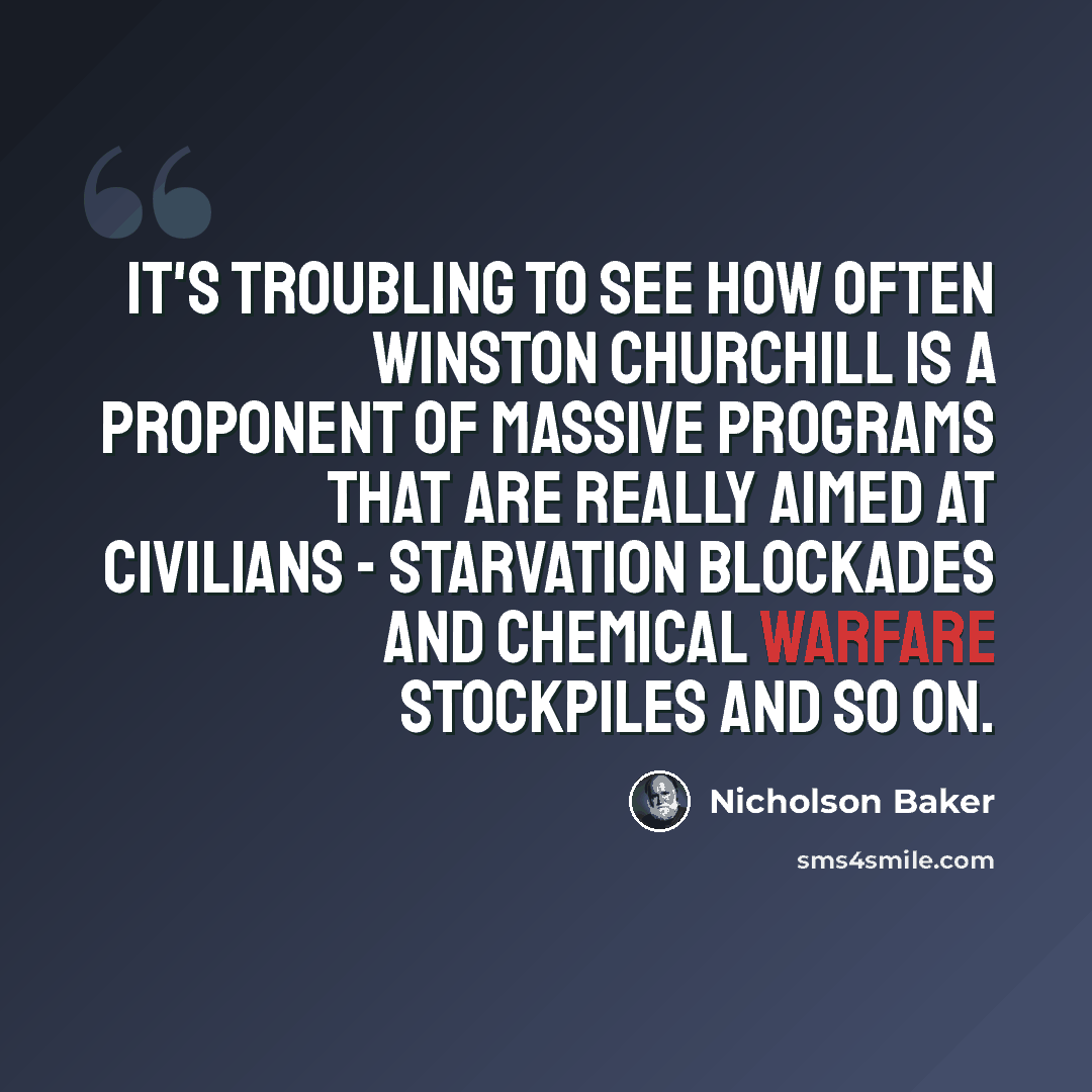 “It's troubling to see how often Winston Churchill is a proponent of massive programs that are really aimed at civilians - starvation blockades and chemical warfare stockpiles and so on.” quote by Nicholson Baker