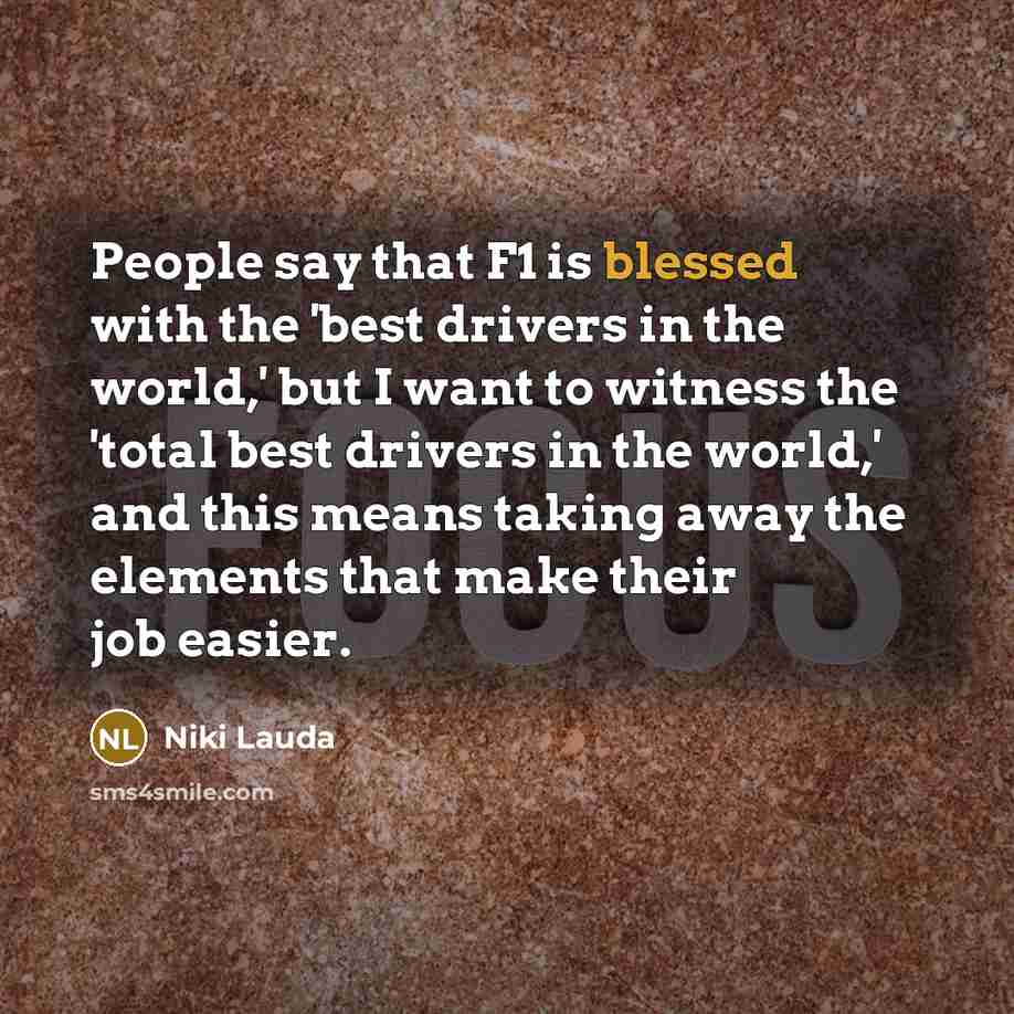 “People say that F1 is blessed with the 'best drivers in the world,' but I want to witness the 'total best drivers in the world,' and this means taking away the elements that make their job easier.” quote by Niki Lauda