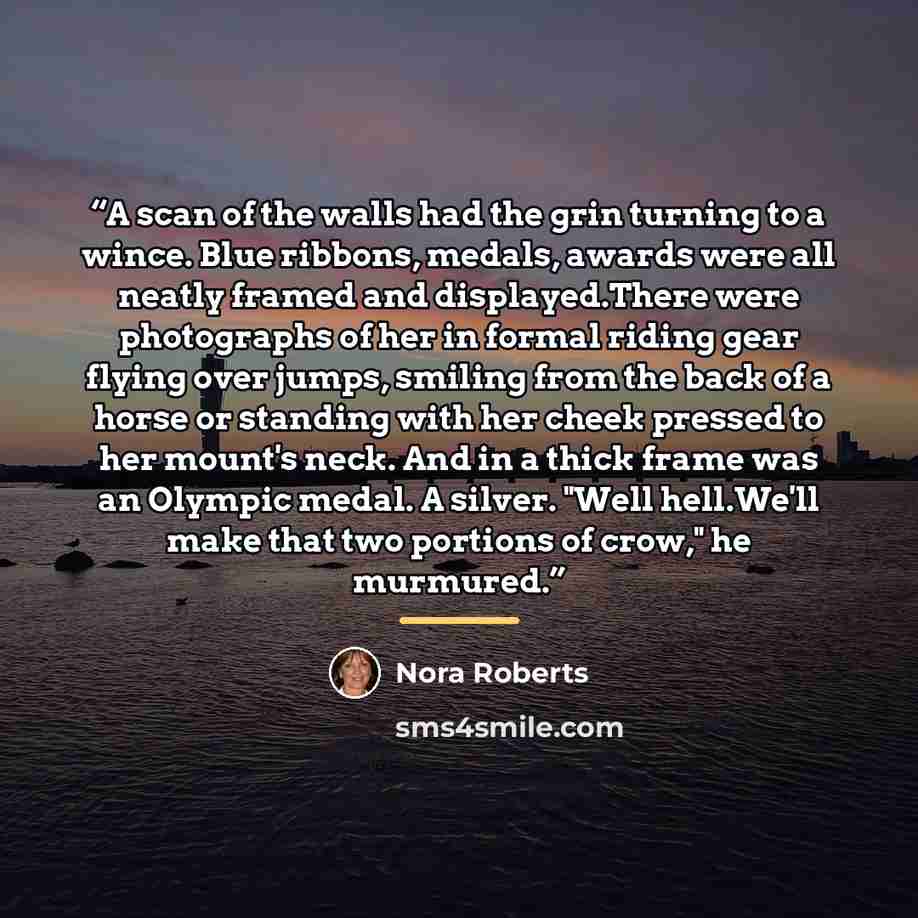 “A scan of the walls had the grin turning to a wince. Blue ribbons, medals, awards were all neatly framed and displayed.There were photographs of her in formal riding gear flying over jumps, smiling from the back of a horse or standing with her cheek pressed to her mount's neck. And in a thick…” quote by Nora Roberts