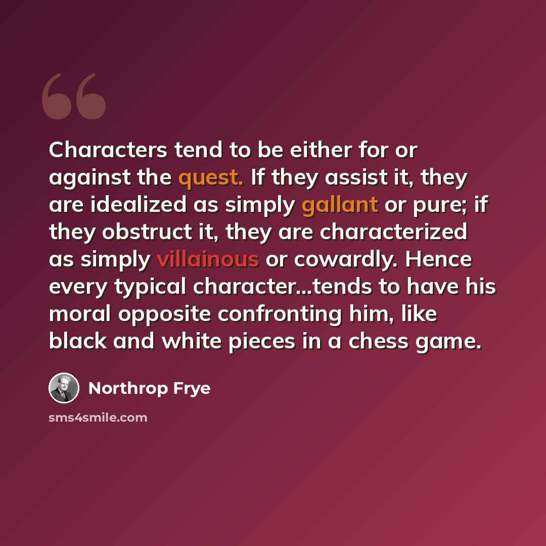 “Characters tend to be either for or against the quest. If they assist it, they are idealized as simply gallant or pure; if they obstruct it, they are characterized as simply villainous or cowardly. Hence every typical character...tends to have his moral opposite confronting him, like black and…” quote by Northrop Frye