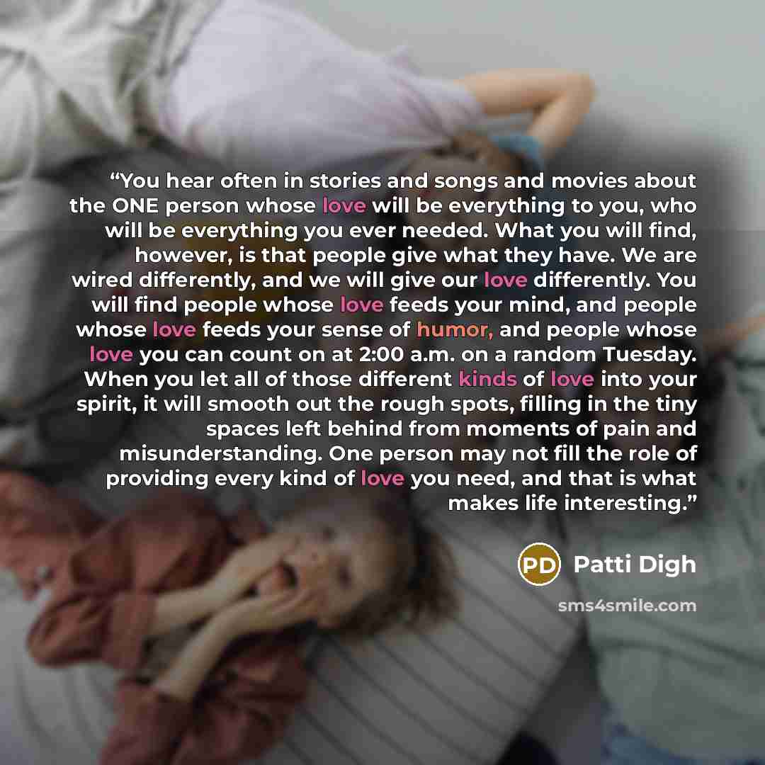 “You hear often in stories and songs and movies about the ONE person whose love will be everything to you, who will be everything you ever needed. What you will find, however, is that people give what they have. We are wired differently, and we will give our love differently. You will find people…” quote by Patti Digh