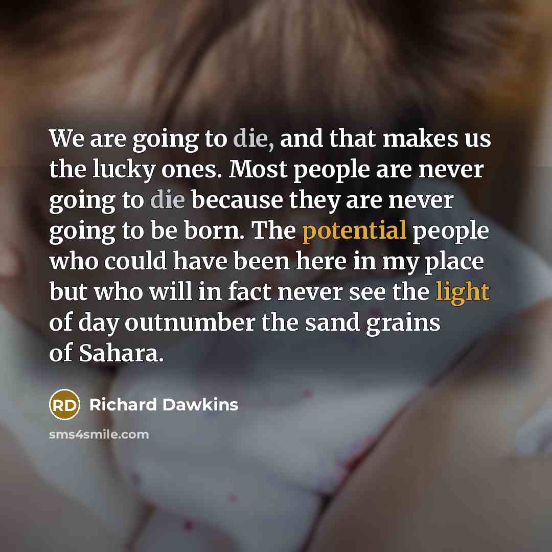 “We are going to die, and that makes us the lucky ones. Most people are never going to die because they are never going to be born. The potential people who could have been here in my place but who will in fact never see the light of day outnumber the sand grains of Sahara.” quote by Richard Dawkins