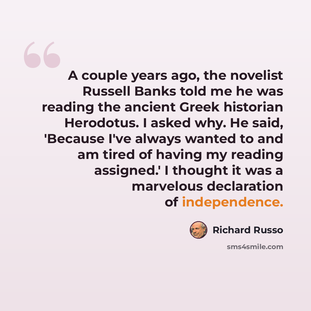 “A couple years ago, the novelist Russell Banks told me he was reading the ancient Greek historian Herodotus. I asked why. He said, 'Because I've always wanted to and am tired of having my reading assigned.' I thought it was a marvelous declaration of independence.” quote by Richard Russo