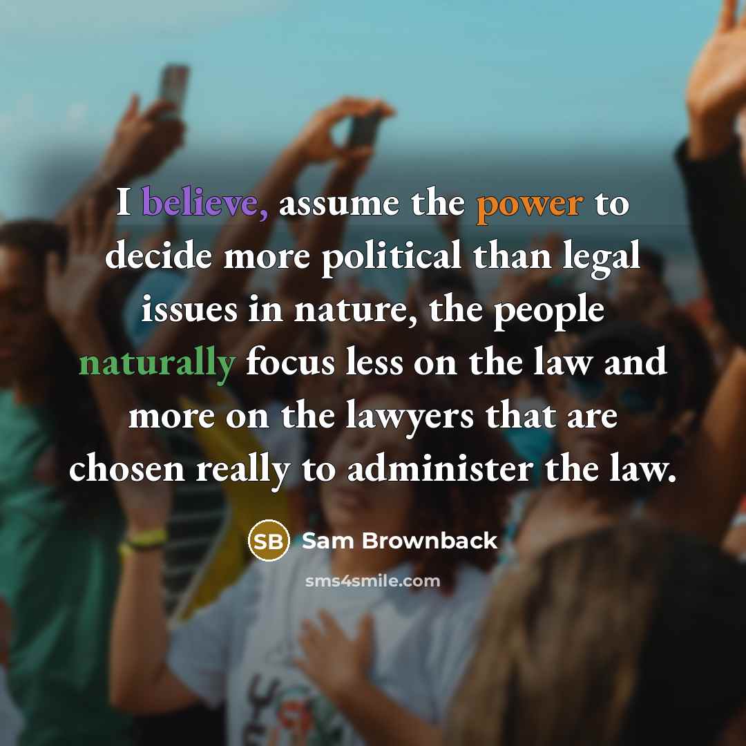 “I believe, assume the power to decide more political than legal issues in nature, the people naturally focus less on the law and more on the lawyers that are chosen really to administer the law.” quote by Sam Brownback