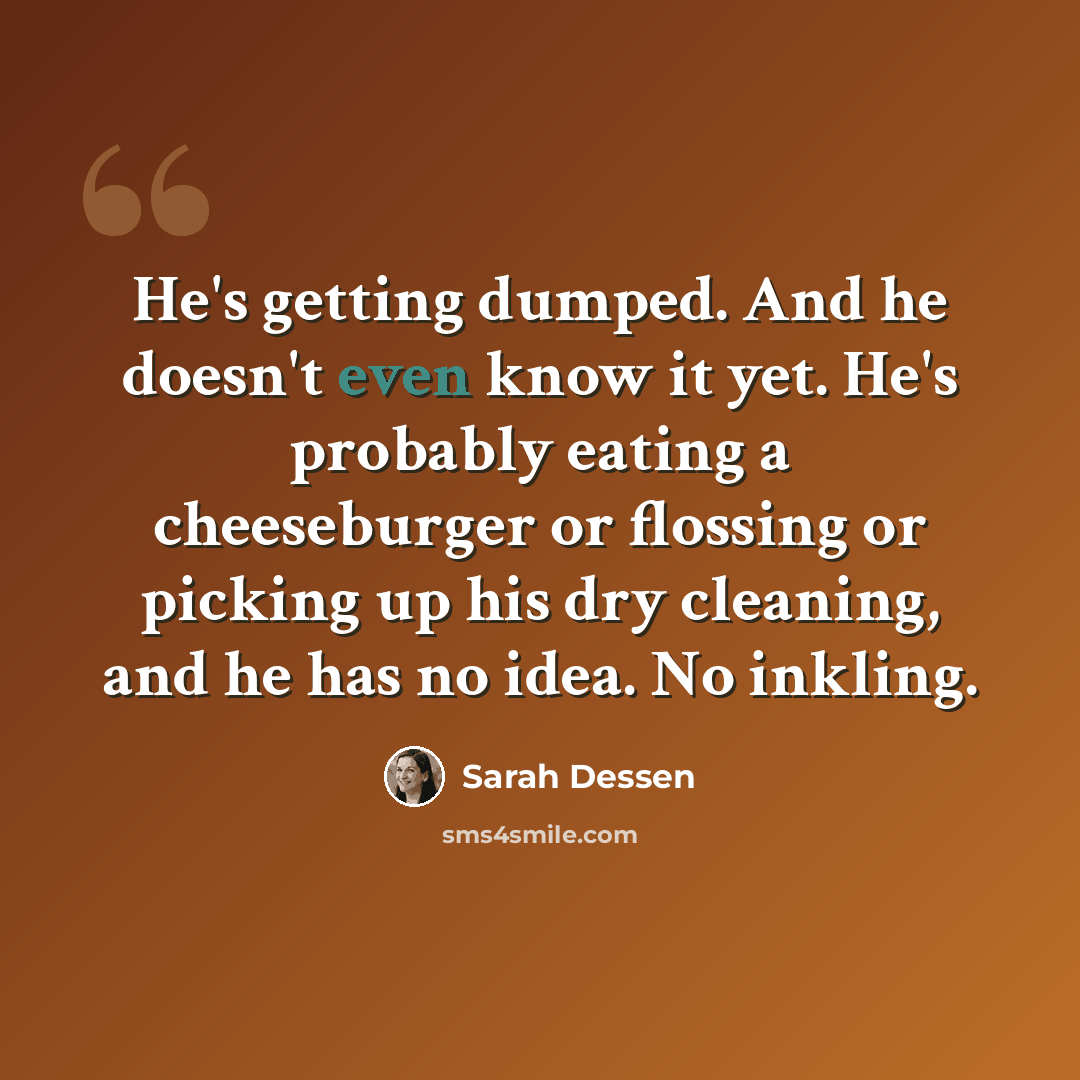 “He's getting dumped. And he doesn't even know it yet. He's probably eating a cheeseburger or flossing or picking up his dry cleaning, and he has no idea. No inkling.” quote by Sarah Dessen
