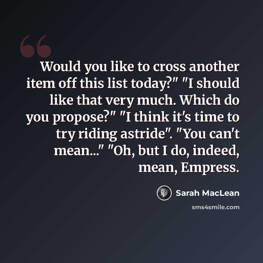 “Would you like to cross another item off this list today?" "I should like that very much. Which do you propose?" "I think it's time to try riding astride". "You can't mean..." "Oh, but I do, indeed, mean, Empress.” quote by Sarah MacLean