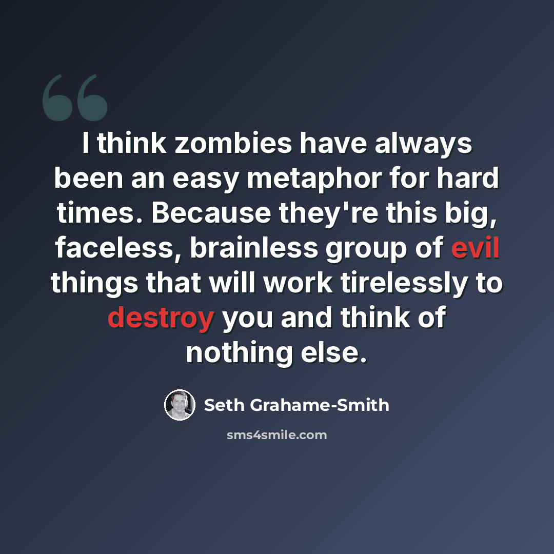 “I think zombies have always been an easy metaphor for hard times. Because they're this big, faceless, brainless group of evil things that will work tirelessly to destroy you and think of nothing else.” quote by Seth Grahame-Smith