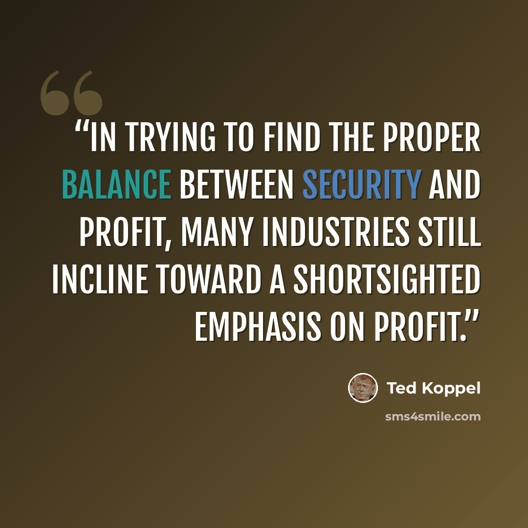 “In trying to find the proper balance between security and profit, many industries still incline toward a shortsighted emphasis on profit.” quote by Ted Koppel
