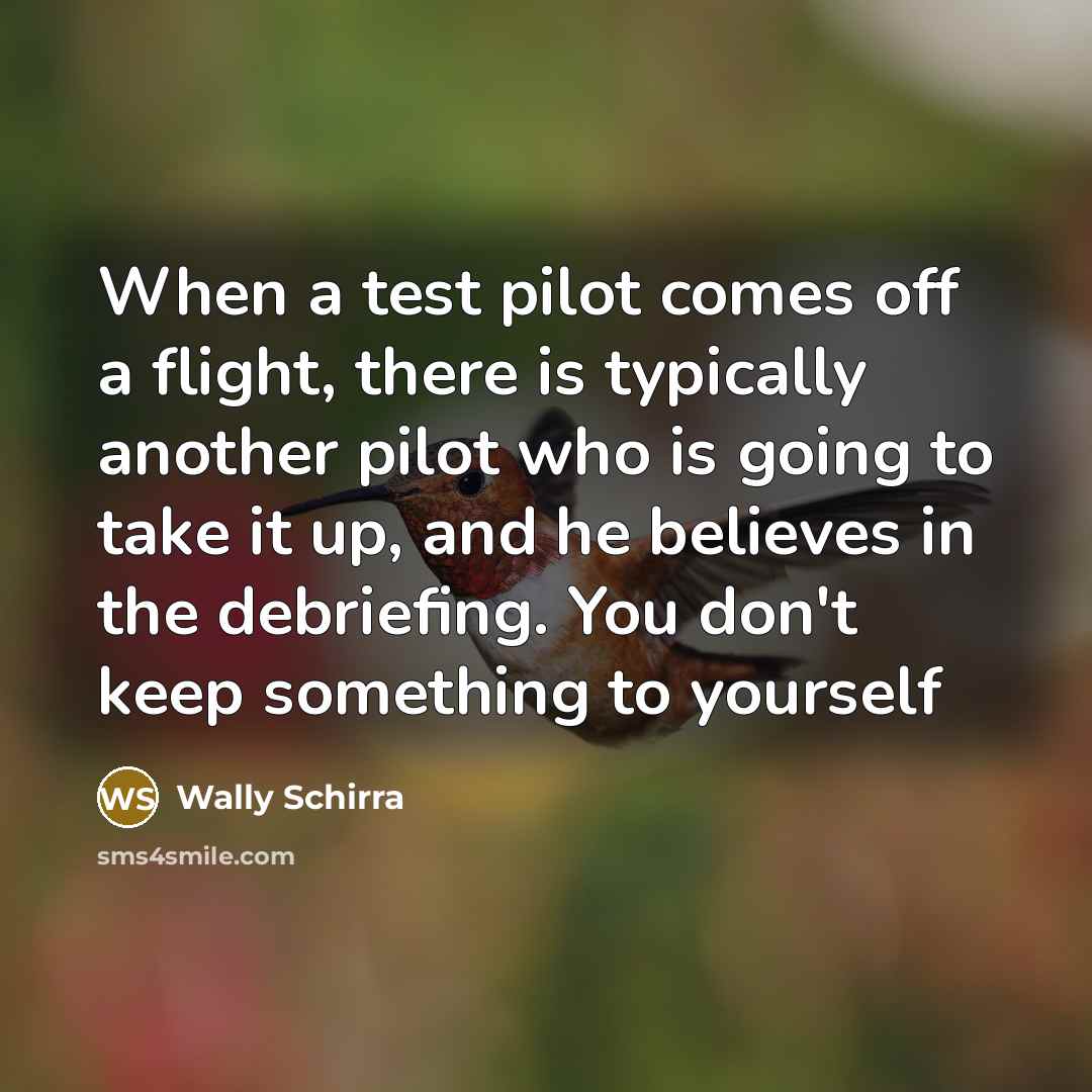 “When a test pilot comes off a flight, there is typically another pilot who is going to take it up, and he believes in the debriefing. You don't keep something to yourself” quote by Wally Schirra