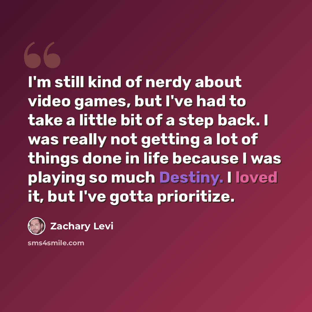 “I'm still kind of nerdy about video games, but I've had to take a little bit of a step back. I was really not getting a lot of things done in life because I was playing so much Destiny. I loved it, but I've gotta prioritize.” quote by Zachary Levi