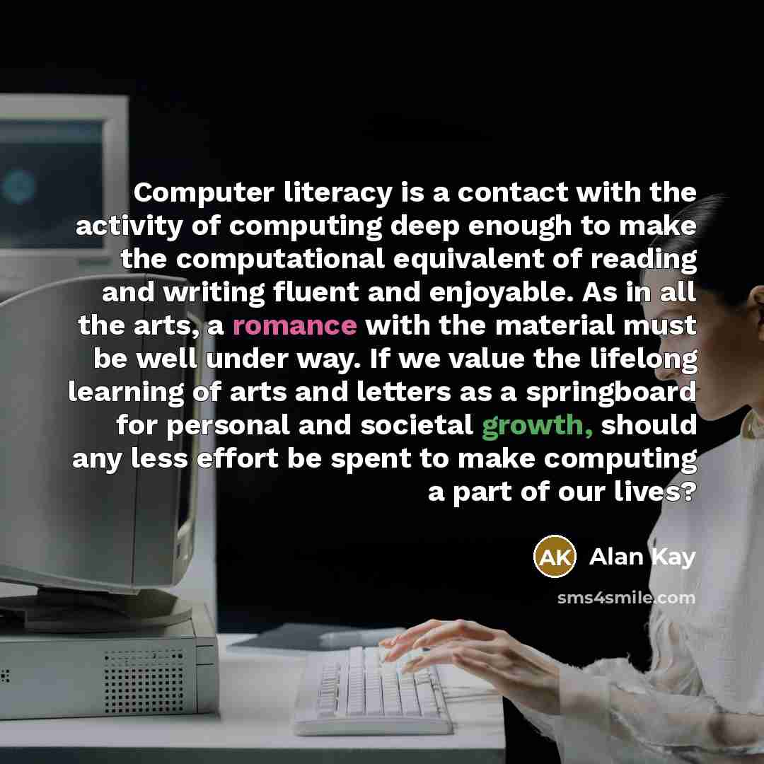 “Computer literacy is a contact with the activity of computing deep enough to make the computational equivalent of reading and writing fluent and enjoyable. As in all the arts, a romance with the material must be well under way. If we value the lifelong learning of arts and letters as a springboard…” quote by Alan Kay