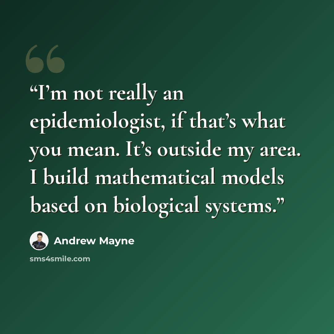 “I’m not really an epidemiologist, if that’s what you mean. It’s outside my area. I build mathematical models based on biological systems.” quote by Andrew Mayne