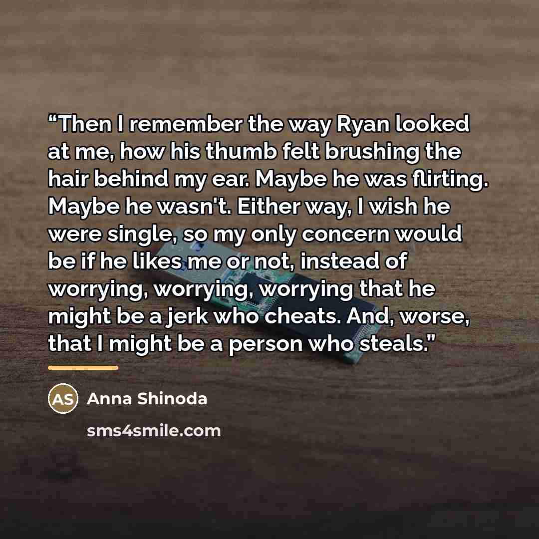“Then I remember the way Ryan looked at me, how his thumb felt brushing the hair behind my ear. Maybe he was flirting. Maybe he wasn't. Either way, I wish he were single, so my only concern would be if he likes me or not, instead of worrying, worrying, worrying that he might be a jerk who cheats…” quote by Anna Shinoda