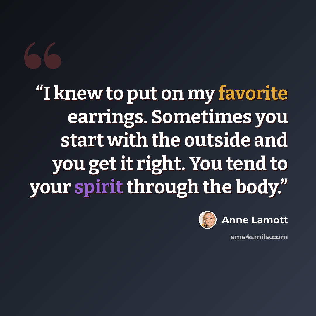 “I knew to put on my favorite earrings. Sometimes you start with the outside and you get it right. You tend to your spirit through the body.” quote by Anne Lamott
