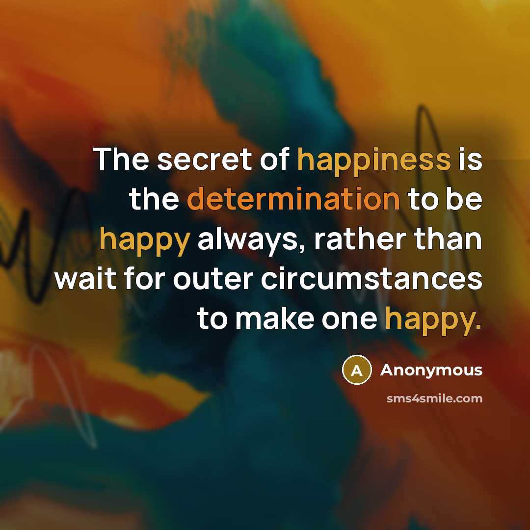 “The secret of happiness is the determination to be happy always, rather than wait for outer circumstances to make one happy.” quote by Anonymous