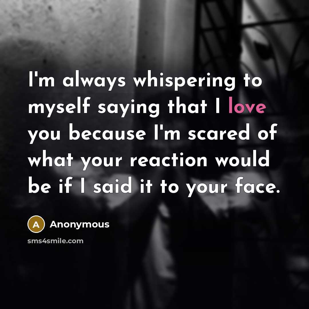 “I'm always whispering to myself saying that I love you because I'm scared of what your reaction would be if I said it to your face.” quote by Anonymous