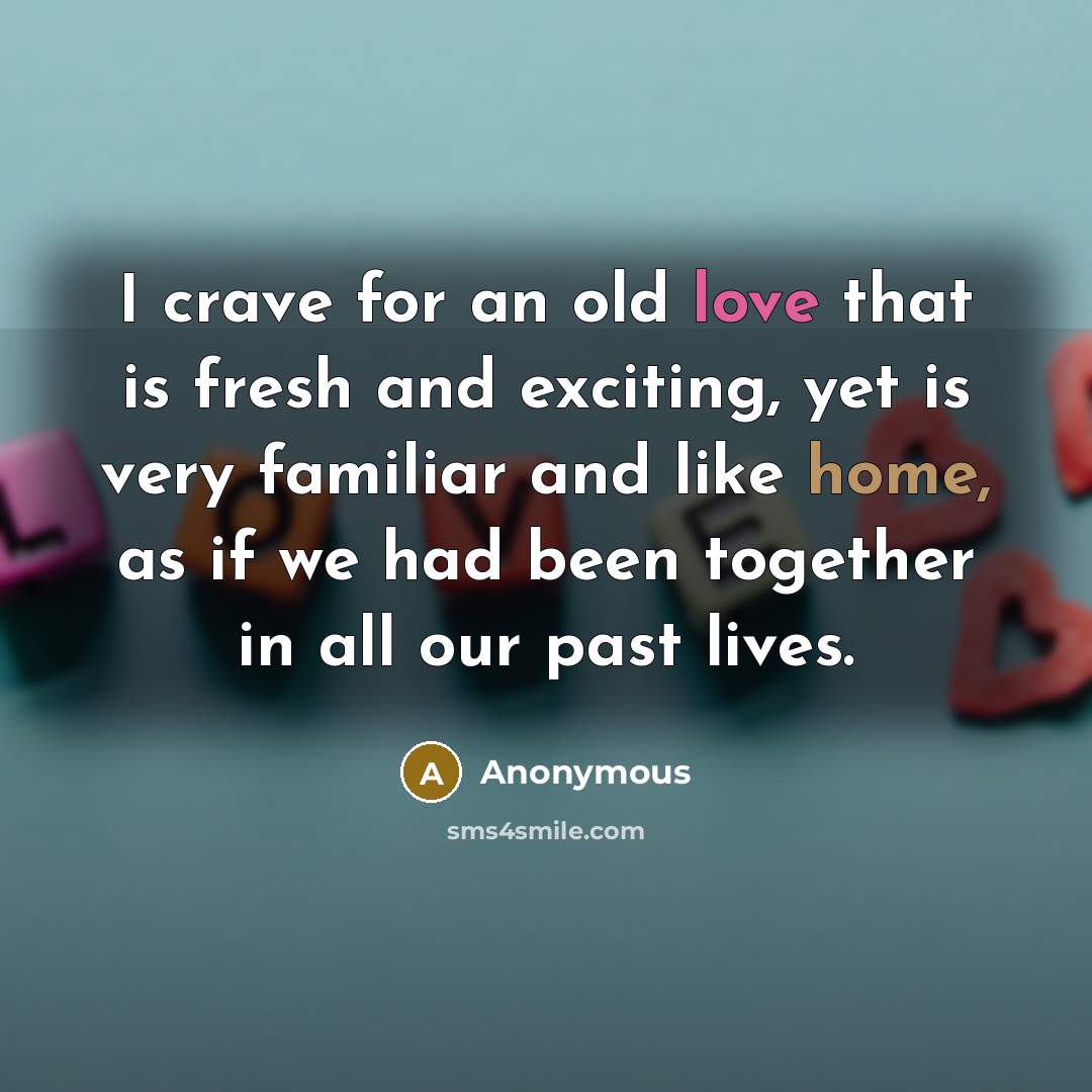 “I crave for an old love that is fresh and exciting, yet is very familiar and like home, as if we had been together in all our past lives.” quote by Anonymous