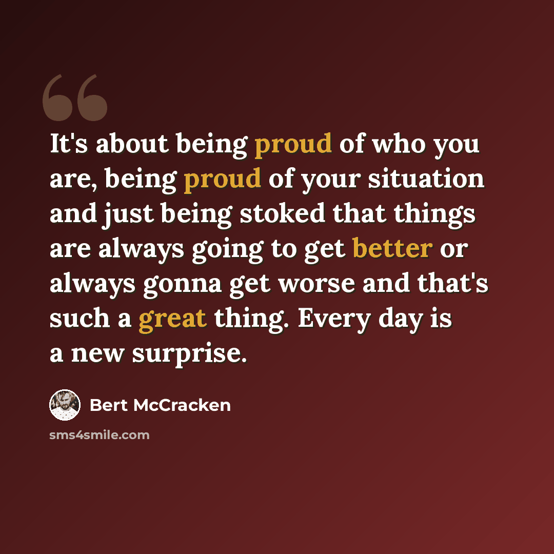 “It's about being proud of who you are, being proud of your situation and just being stoked that things are always going to get better or always gonna get worse and that's such a great thing. Every day is a new surprise.” quote by Bert McCracken