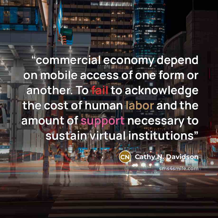 “commercial economy depend on mobile access of one form or another. To fail to acknowledge the cost of human labor and the amount of support necessary to sustain virtual institutions” quote by Cathy N. Davidson