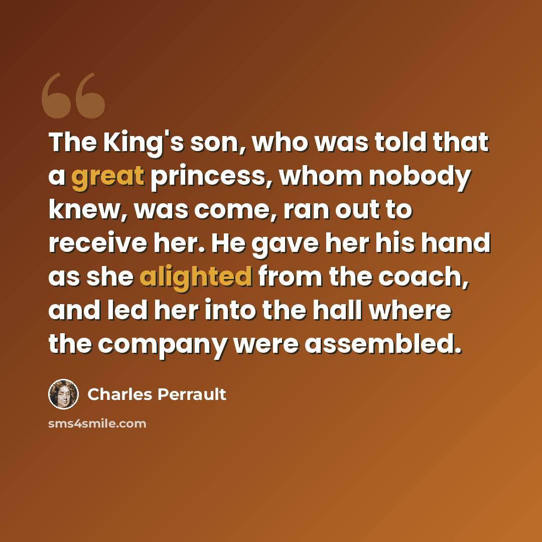 “The King's son, who was told that a great princess, whom nobody knew, was come, ran out to receive her. He gave her his hand as she alighted from the coach, and led her into the hall where the company were assembled.” quote by Charles Perrault