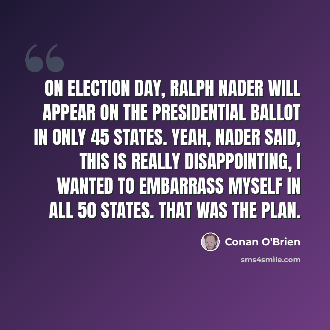 “On Election Day, Ralph Nader will appear on the presidential ballot in only 45 states. Yeah, Nader said, this is really disappointing, I wanted to embarrass myself in all 50 states. That was the plan.” quote by Conan O'Brien