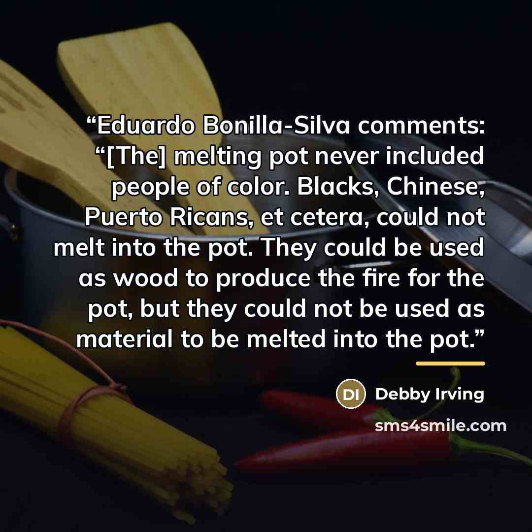 “Eduardo Bonilla-Silva comments: “[The] melting pot never included people of color. Blacks, Chinese, Puerto Ricans, et cetera, could not melt into the pot. They could be used as wood to produce the fire for the pot, but they could not be used as material to be melted into the pot.” quote by Debby Irving