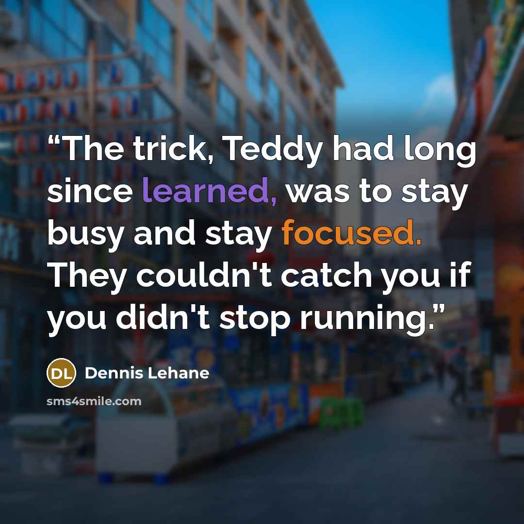 “The trick, Teddy had long since learned, was to stay busy and stay focused. They couldn't catch you if you didn't stop running.” quote by Dennis Lehane