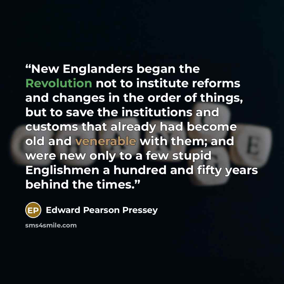 “New Englanders began the Revolution not to institute reforms and changes in the order of things, but to save the institutions and customs that already had become old and venerable with them; and were new only to a few stupid Englishmen a hundred and fifty years behind the times.” quote by Edward Pearson Pressey