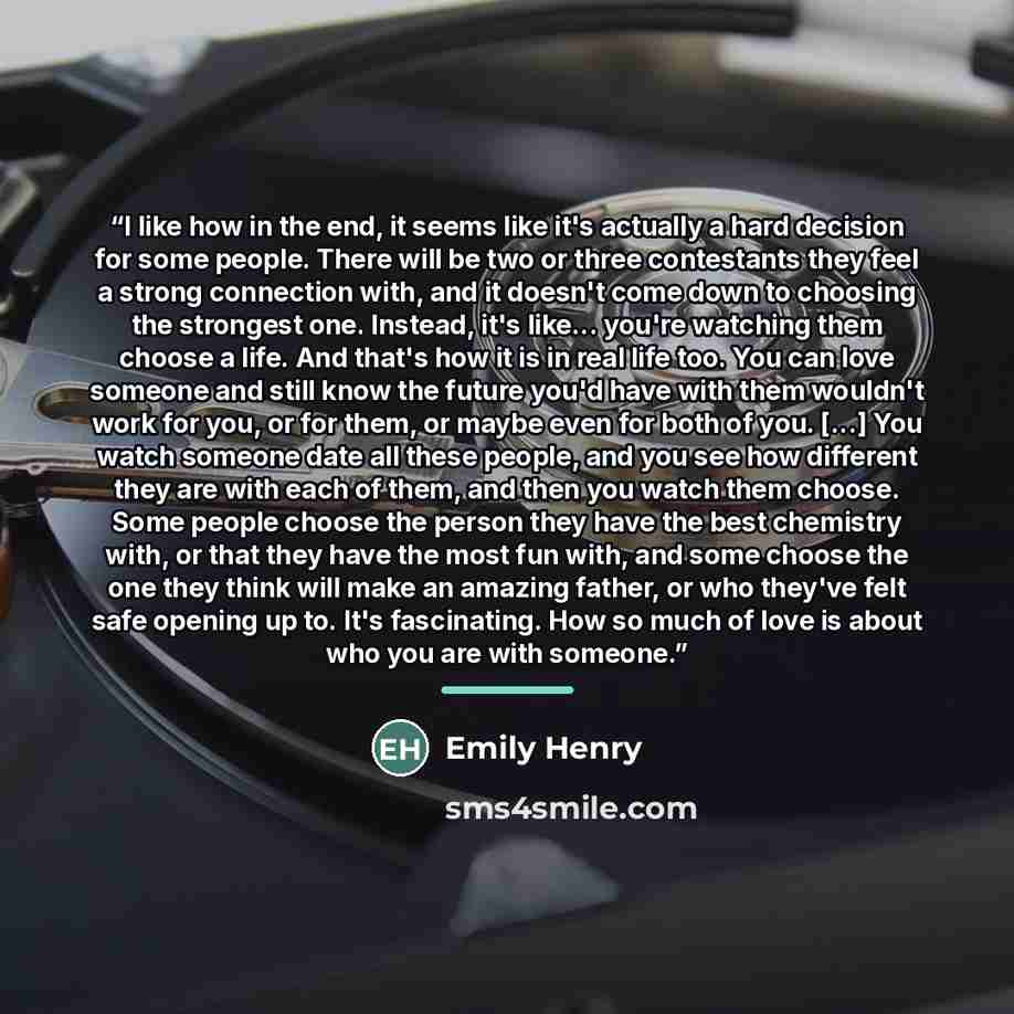 “I like how in the end, it seems like it's actually a hard decision for some people. There will be two or three contestants they feel a strong connection with, and it doesn't come down to choosing the strongest one. Instead, it's like... you're watching them choose a life. And that's how it is in…” quote by Emily Henry
