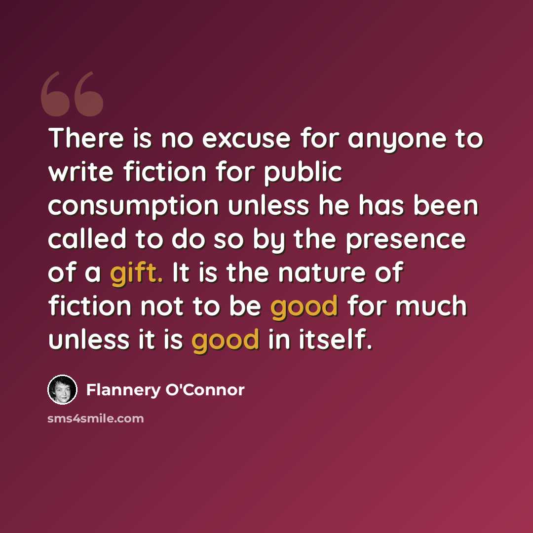 “There is no excuse for anyone to write fiction for public consumption unless he has been called to do so by the presence of a gift. It is the nature of fiction not to be good for much unless it is good in itself.” quote by Flannery O'Connor