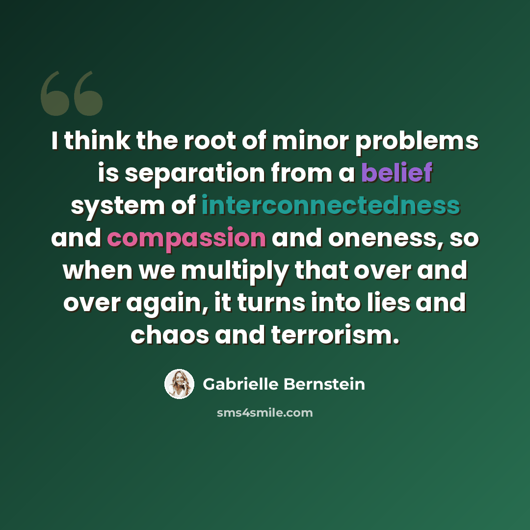 “I think the root of minor problems is separation from a belief system of interconnectedness and compassion and oneness, so when we multiply that over and over again, it turns into lies and chaos and terrorism.” quote by Gabrielle Bernstein