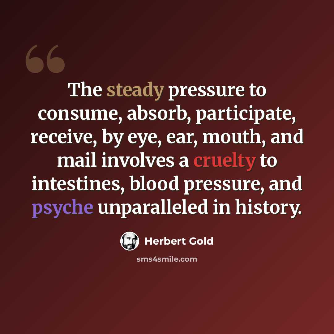 “The steady pressure to consume, absorb, participate, receive, by eye, ear, mouth, and mail involves a cruelty to intestines, blood pressure, and psyche unparalleled in history.” quote by Herbert Gold