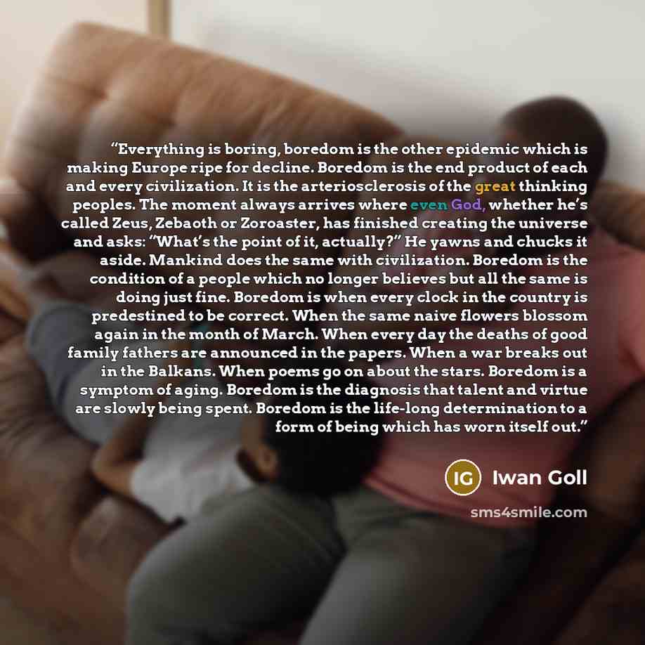 “Everything is boring, boredom is the other epidemic which is making Europe ripe for decline. Boredom is the end product of each and every civilization. It is the arteriosclerosis of the great thinking peoples. The moment always arrives where even God, whether he’s called Zeus, Zebaoth or…” quote by Iwan Goll