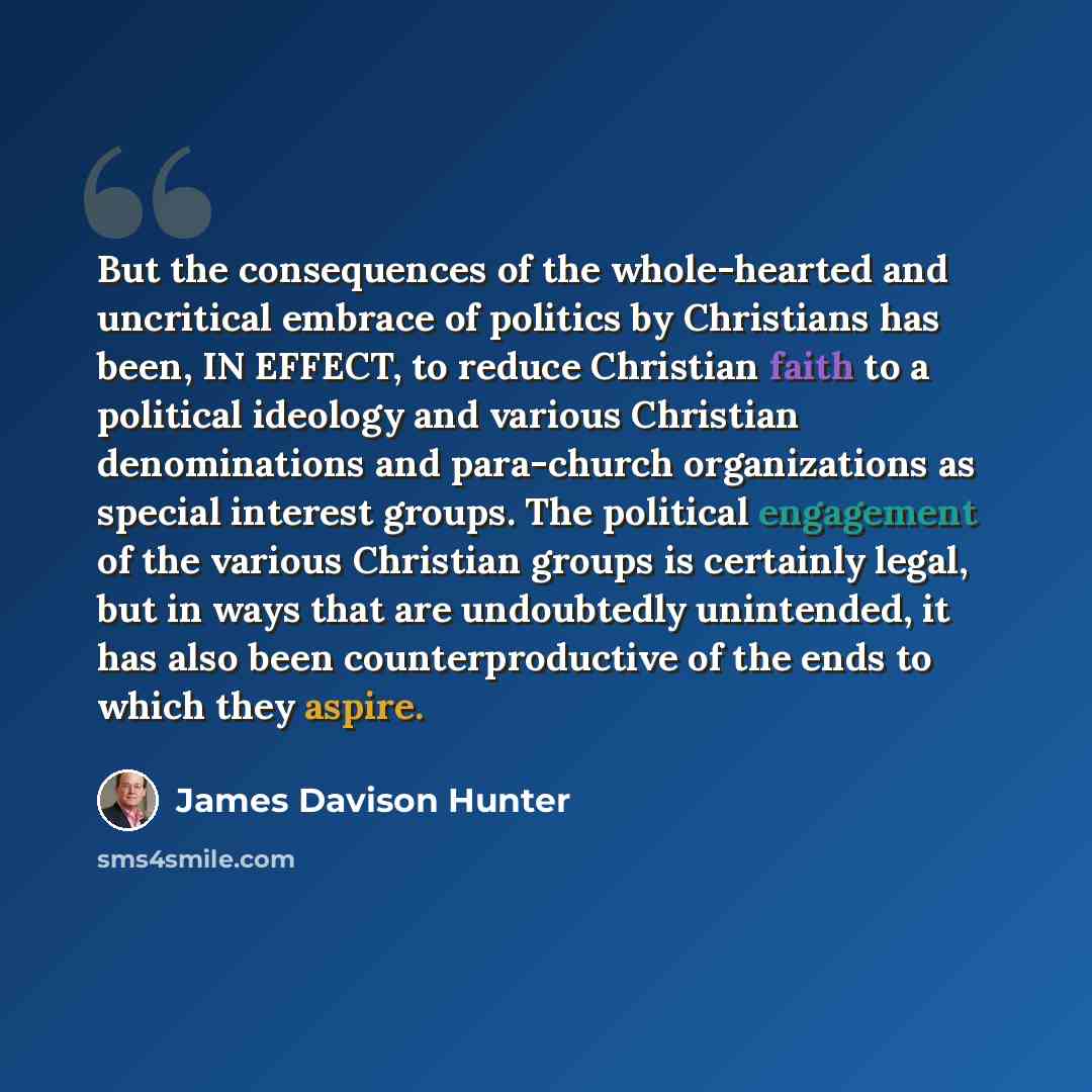 “But the consequences of the whole-hearted and uncritical embrace of politics by Christians has been, IN EFFECT, to reduce Christian faith to a political ideology and various Christian denominations and para-church organizations as special interest groups. The political engagement of the various…” quote by James Davison Hunter