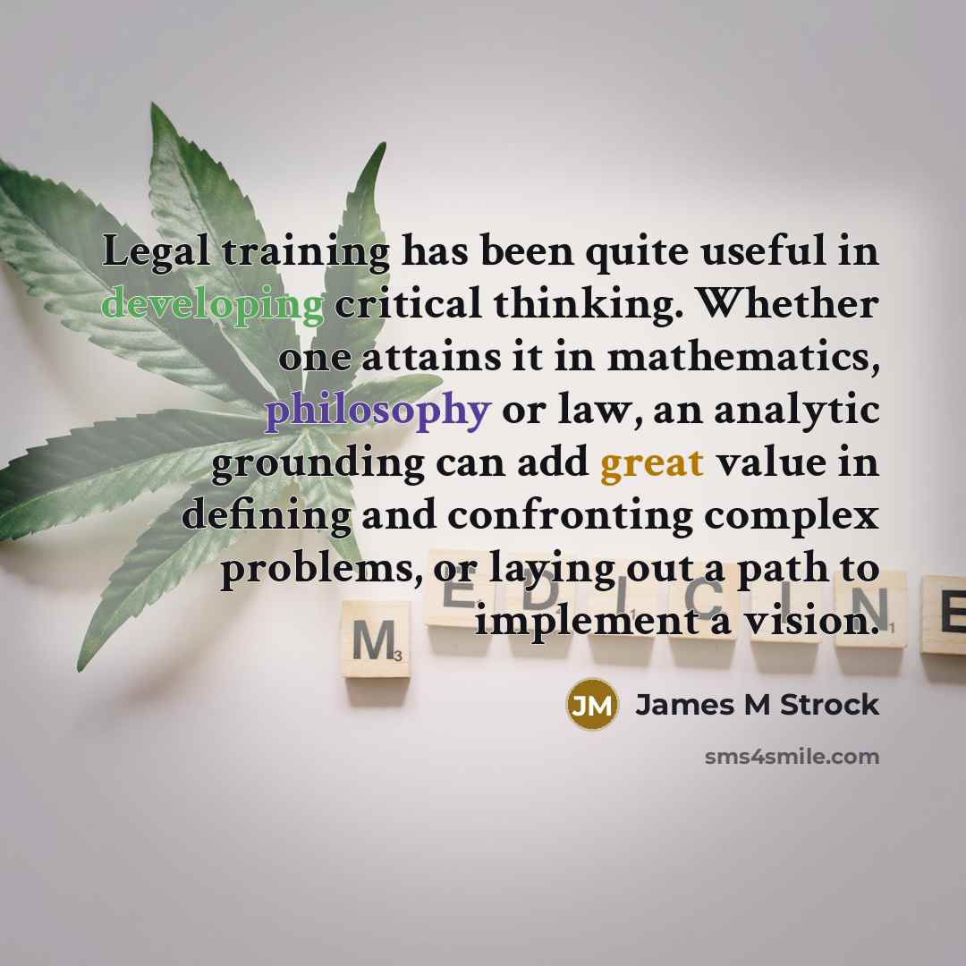 “Legal training has been quite useful in developing critical thinking. Whether one attains it in mathematics, philosophy or law, an analytic grounding can add great value in defining and confronting complex problems, or laying out a path to implement a vision.” quote by James M Strock