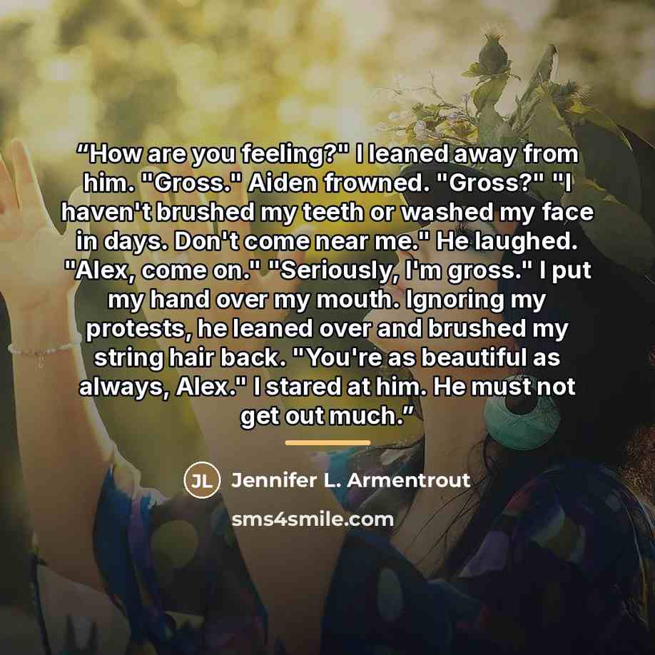 “How are you feeling?" I leaned away from him. "Gross." Aiden frowned. "Gross?" "I haven't brushed my teeth or washed my face in days. Don't come near me." He laughed. "Alex, come on." "Seriously, I'm gross." I put my hand over my mouth. Ignoring my protests, he leaned over and brushed my string…” quote by Jennifer L. Armentrout