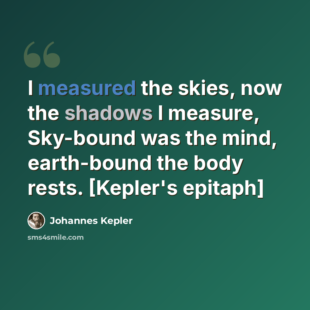 “I measured the skies, now the shadows I measure, Sky-bound was the mind, earth-bound the body rests. [Kepler's epitaph]” quote by Johannes Kepler