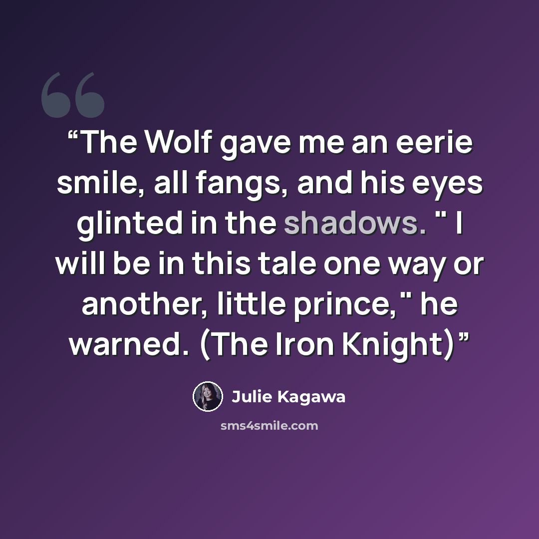 “The Wolf gave me an eerie smile, all fangs, and his eyes glinted in the shadows. " I will be in this tale one way or another, little prince," he warned. (The Iron Knight)” quote by Julie Kagawa